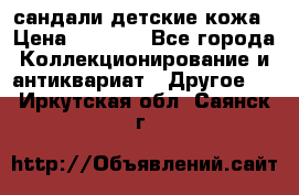 сандали детские кожа › Цена ­ 2 000 - Все города Коллекционирование и антиквариат » Другое   . Иркутская обл.,Саянск г.